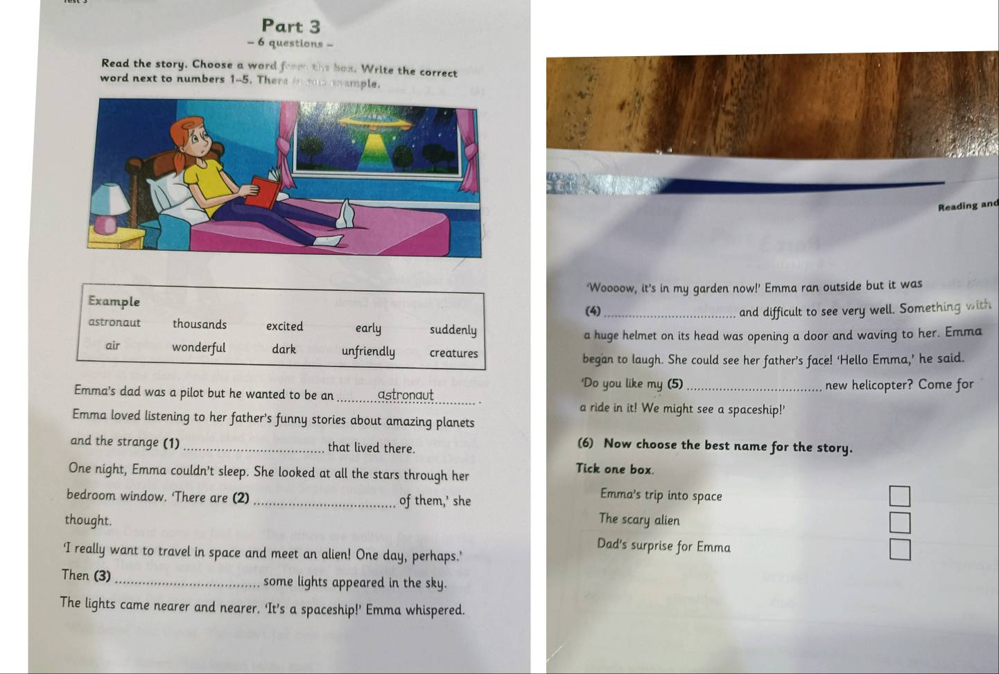 questions -
Read the story. Choose a word from the box. Write the correct
word next to numbers 1-5. There in eo eample.
Reading and
Example ‘Woooow, it’s in my garden now!’ Emma ran outside but it was
(4)_ and difficult to see very well. Something with
astronaut thousands excited early suddenly
a huge helmet on its head was opening a door and waving to her. Emma
air wonderful dark unfriendly creatures
began to laugh. She could see her father’s face! ‘Hello Emma,’ he said.
Do you like my (5)
Emma's dad was a pilot but he wanted to be an _astronaut _new helicopter? Come for
a ride in it! We might see a spaceship!'
Emma loved listening to her father’s funny stories about amazing planets
and the strange (1) _that lived there.
(6) Now choose the best name for the story.
One night, Emma couldn't sleep. She looked at all the stars through her
Tick one box.
bedroom window. ‘There are (2) _of them,’ she
Emma's trip into space
thought. The scary alien
Dad's surprise for Emma
'I really want to travel in space and meet an alien! One day, perhaps.’
Then (3) _some lights appeared in the sky.
The lights came nearer and nearer. ‘It's a spaceship!’ Emma whispered.