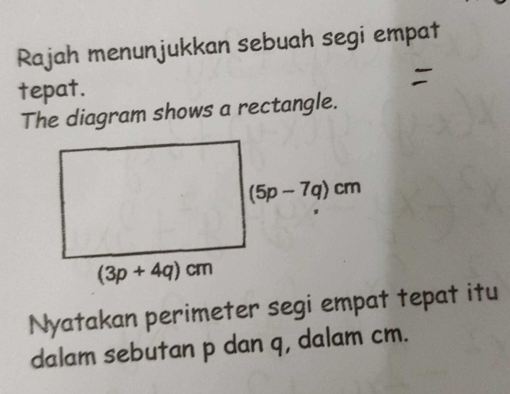 Rajah menunjukkan sebuah segi empat
tepat.
The diagram shows a rectangle.
Nyatakan perimeter segi empat tepat itu
dalam sebutan p dan q, dalam cm.