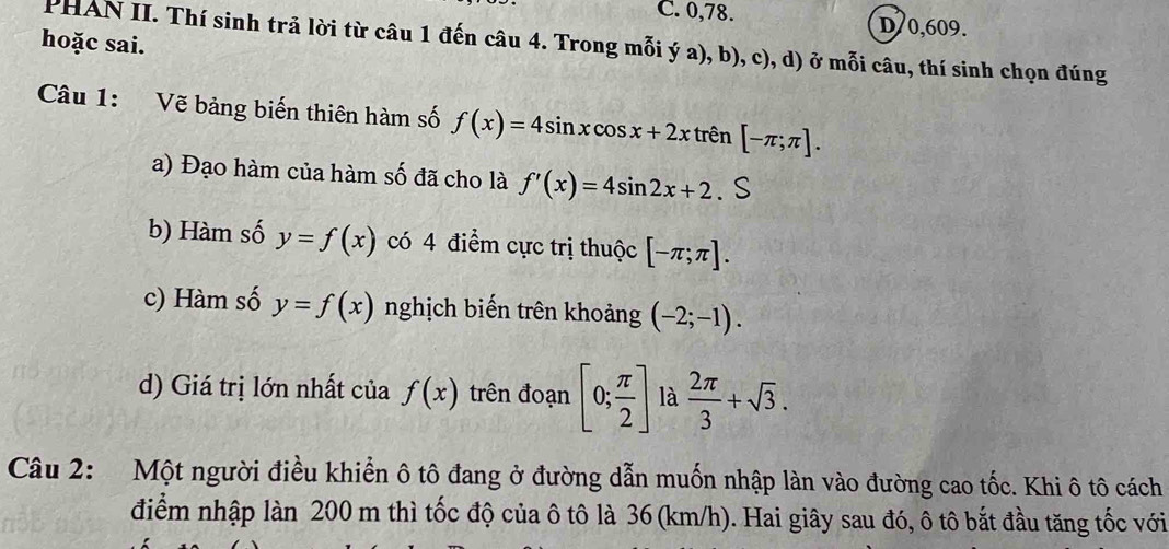 C. 0, 78. D70, 609.
hoặc sai.
PHAN II. Thí sinh trả lời từ câu 1 đến câu 4. Trong mỗi ý a), b), c), d) ở mỗi câu, thí sinh chọn đúng
Câu 1: Vẽ bảng biến thiên hàm số f(x)=4sin xcos x+2x trên [-π ;π ].
a) Đạo hàm của hàm số đã cho là f'(x)=4sin 2x+2
b) Hàm số y=f(x) có 4 điểm cực trị thuộc [-π ;π ].
c) Hàm số y=f(x) nghịch biến trên khoảng (-2;-1).
d) Giá trị lớn nhất của f(x) trên đoạn [0; π /2 ] là  2π /3 +sqrt(3). 
Câu 2: Một người điều khiển ô tô đang ở đường dẫn muốn nhập làn vào đường cao tốc. Khi ô tô cách
điểm nhập làn 200 m thì tốc độ của ô tô là 36 (km/h). Hai giây sau đó, ô tô bắt đầu tăng tốc với