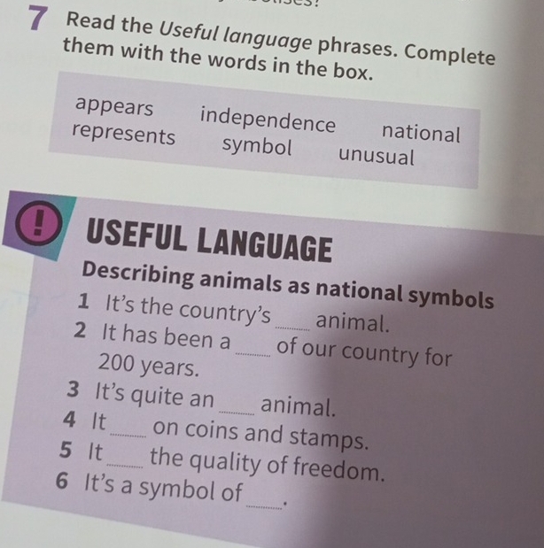 Read the Useful language phrases. Complete
them with the words in the box.
appears independence national
represents symbol unusual
! USEFUL LANGUAGE
Describing animals as national symbols
1 It's the country's animal.
2 It has been a_ _of our country for
200 years.
3 It’s quite an _animal.
4 It_ on coins and stamps.
5 It_ the quality of freedom.
6 It's a symbol of_ .