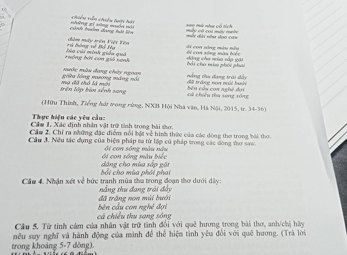 chiều vẫn chiều lưỡi hái
những gì sông muốn nói sao mà như cổ tích
mấy cô coi máy nước
cánh buồm đang hát lên mắt dài như dao cau
đám mây trên Việt Yên ôi con sông màu nâu
rủ bóng về Bố Hạ
ôi con sông màu biếc
lúa cúi mình giấu quả dâng cho mùa sắp gặt
ruộng bời con gió xanh bồi cho mùa phôi phai
nước màu đang chảy ngoan nắng thu đang trải đầy
giữa lòng mương máng nổi đã trăng non múi bưởi
mạ đã thò lá mới bên cầu con nghé đợi
trên lớp bùn sếnh sang cả chiều thu sang sông
(Hữu Thỉnh, Tiếng hát trong rừng, NXB Hội Nhà văn, Hà Nội, 2015, tr. 34-36)
Thực hiện các yêu cầu:
Câu 1. Xác định nhân vật trữ tình trong bài thơ.
Câu 2. Chỉ ra những đặc điểm nổi bật về hình thức của các dòng thơ trong bài thơ.
Câu 3. Nêu tác dụng của biện pháp tu từ lặp cú pháp trong các dòng thơ sau:
ôi con sông màu nâu
ôi con sông màu biếc
dâng cho mùa sắp gặt
bồi cho mùa phôi phai
Câu 4. Nhận xét về bức tranh mùa thu trong đoạn thơ dưới đây:
nắng thu đang trải đầy
đã trăng non múi bưởi
bên cầu con nghé đợi
cả chiều thu sang sông
Câu 5. Từ tình cảm của nhân vật trữ tình đổi với quê hương trong bài thơ, anh/chị hãy
nêu suy nghĩ và hành động của mình để thể hiện tình yêu đối với quê hương. (Trả lời
trong khoảng 5-7 dòng).