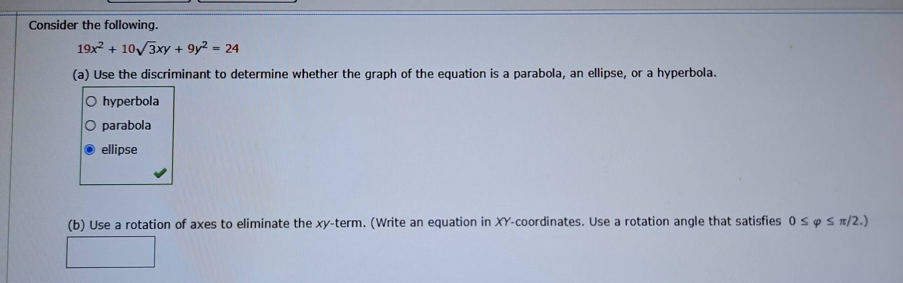 Consider the following.
19x^2+10sqrt(3)xy+9y^2=24
(a) Use the discriminant to determine whether the graph of the equation is a parabola, an ellipse, or a hyperbola.
hyperbola
parabola
ellipse
(b) Use a rotation of axes to eliminate the xy -term. (Write an equation in XY -coordinates. Use a rotation angle that satisfies 0≤ varphi ≤ π /2.)