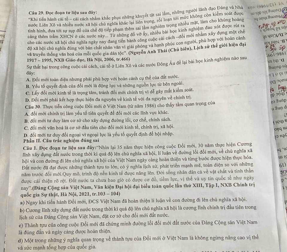 Khi tiến hành cải tồ - cải cách nhầm khắc phục những khuyết tật sai lầm, những người lãnh đạo Đảng và Nhà enɔ 986i/Ti) i∧
Câu 29. Đọc đoạn tư liệu sau đây:
nước Liên Xô và nhiều nước xã hội chủ nghĩa khác lại liên trọng, rối loạn tới mức không còn kiểm soát được ' !ọp !ọi auọn
tình hình, đưa tới sự sụp đồ của chế độ tiếp phạm thêm sai lầm nghiêm trọng nhiều mặt, làm cho khủng hoảng ५ ɔɲफ Juonyd
!प tcàng thêm trầm XHCN ở các nước này... Từ những đồ vỡ ấy, nhiều bài học kinh nghiệm đau xót được rút ra
cho các nước xã hội chủ nghĩa ngày nay đang tiến hành công cuộc cải cách -đồi mới nhằm xây dựng một chế          
độ xã hội chủ nghĩa đúng với bản chất nhân văn vì giải phóng và hạnh phúc con người, phù hợp với hoàn cảnh ३ प५!χ αɔ
và truyền thống văn hoá của mỗi quốc gia dân tộc”. (Nguyễn Anh Thái (Chủ biên), Lịch sử thế giới hiện đại 'L n 
661-9861
1917 - 1995, NXB Giáo dục, Hà Nội, 2006, tr.466)
un jq α
Sự thất bại trong công cuộc cải cách, cải tổ ở Liên Xô và các nước Đông Âu để lại bài học kinh nghiệm nào sau
Suọnp uà
đây:
A. Đổi mới toàn diện nhưng phải phù hợp với hoàn cảnh cụ thể của đất nước.
! 7 º ? !'
B. Yếu tổ quyết định của đổi mới là động lực và những nguồn lực từ bên ngoài.
♀α ɔọnu
C. Lấy đồi mới kinh tế là trọng tâm, tránh đổi mới chính trị vì dễ gây mất kiểm soát.
D. Đồi mới phải kết hợp thực hiện đa nguyên về kinh tế với đa nguyên về chính trị.
g ɔ
Cầu 30. Thực tiễn công cuộc Đồi mới ở Việt Nam (từ năm 1986) cho thấy tầm quan trọng của
ẹɔ uṅp
u uṇ d
A. đổi mới chính trị làm yếu tổ tiên quyết đề đổi mới các lĩnh vực khác.
a
B. đổi mới tư duy làm cơ sở cho xây dựng đường lối, cơ chế, chính sách.
1 !ºφ e
C. đổi mới văn hoá là cơ sở đầu tiên cho đồi mới kinh tế, chính trị, xã hội.
oq ɯ
D. đổi mới tư duy đối ngoại vì ngoại lực là yếu tố quyết định để hội nhập.
? nạ
Phần II. Câu trắc nghiệm đúng sai
Câu 1. Đọc đoạn tư liệu sau đây:'Nhìn lại 35 năm thực hiện công cuộc Đồi mới, 30 năm thực hiện Cương
lĩnh xây dựng đất nước trong thời kì quá độ lên chủ nghĩa xã hội, lí luận về đường lối đổi mới, về chủ nghĩa xã )q 'u
hội và con đường đi lên chủ nghĩa xã hội của Việt Nam ngày càng hoàn thiện và từng bước được hiện thực hóa.
Đất nước đã đạt được những thành tựu to lớn, có ý nghĩa lịch sử, phát triển mạnh mẽ, toàn diện so với những w !
năm trước đổi mới.Quy mô, trình độ nền kinh tế được nâng lên. Đời sống nhân dân cả về vật chất và tinh thần 61)
3
được cải thiện rõ rệt. Đất nước ta chưa bao giờ có được cơ đồ, tiềm lực, vị thế và uy tín quốc tế như ngày p`
nay”.(Đảng Cộng sản Việt Nam, Văn kiện Đại hội đại biểu toàn quốc lần thứ XIII, Tập I, NXB Chính trị 1!
quốc gia Sự thật, Hà Nội, 2021, tr.103 - 104)
a) Ngay khi tiến hành Đổi mới, ĐCS Việt Nam đã hoàn thiện lí luận về con đường đi lên chủ nghĩa xã hội.
b) Cương lĩnh xây dựng đất nước trong thời kì quá độ lên chủ nghĩa xã hội là cương lĩnh chính trị đầu tiên trong
lịch sử của Đảng Cộng sản Việt Nam, đặt cơ sở cho đối mới đất nước.
c) Thành tựu của công cuộc Đổi mới đã chứng minh đường lối đổi mới đất nước của Đảng Cộng sản Việt Nam
là đúng đắn và ngày càng được hoàn thiện.
d) Một trong những ý nghĩa quan trọng về thành tựu của Đổi mới ở Việt Nam là không ngừng nâng cao vị thế
và sức mạnh tổng hợp của quốc gia.