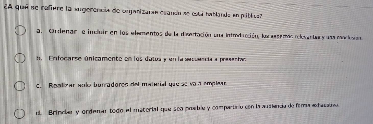 ¿A qué se refiere la sugerencia de organizarse cuando se está hablando en público?
a. Ordenar e incluir en los elementos de la disertación una introducción, los aspectos relevantes y una conclusión.
b. Enfocarse únicamente en los datos y en la secuencia a presentar.
c. Realizar solo borradores del material que se va a emplear.
d. Brindar y ordenar todo el material que sea posible y compartirlo con la audiencia de forma exhaustiva.