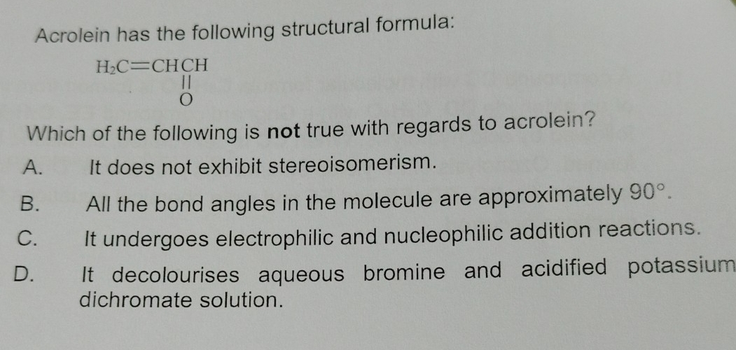 Acrolein has the following structural formula:
H_2C=CHCH
O
Which of the following is not true with regards to acrolein?
A. It does not exhibit stereoisomerism.
B. All the bond angles in the molecule are approximately 90°.
C. It undergoes electrophilic and nucleophilic addition reactions.
D. It decolourises aqueous bromine and acidified potassium
dichromate solution.