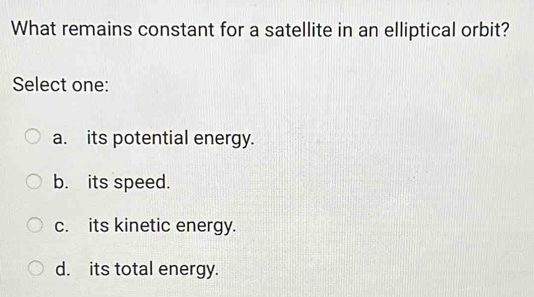 What remains constant for a satellite in an elliptical orbit?
Select one:
a. its potential energy.
b. its speed.
c. its kinetic energy.
d. its total energy.