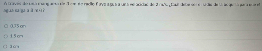 A través de una manguera de 3 cm de radio fluye agua a una velocidad de 2 m/s. ¿Cuál debe ser el radio de la boquilla para que el
agua salga a 8 m/s?
0.75 cm
1.5 cm
3 cm