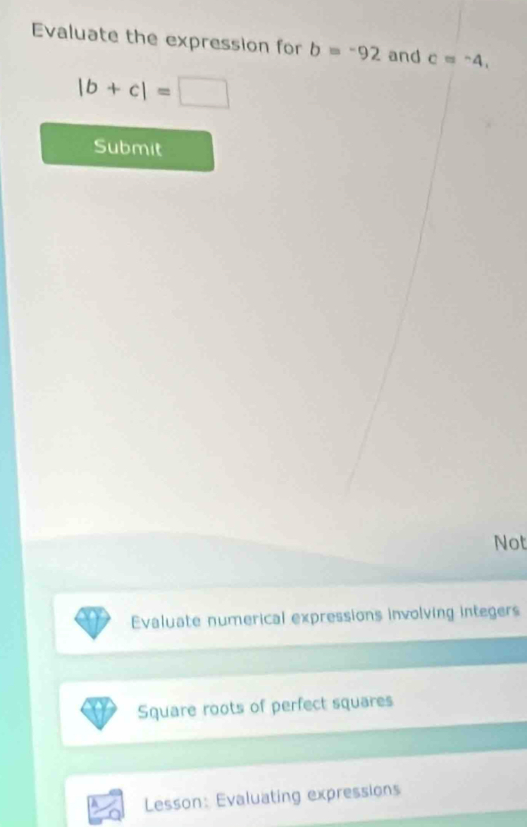 Evaluate the expression for b=-92 and c=^-4,
|b+c|=□
Submit 
Not 
Evaluate numerical expressions involving integers 
Square roots of perfect squares 
Lesson: Evaluating expressions