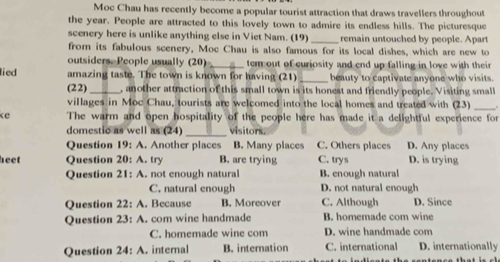 Moc Chau has recently become a popular tourist attraction that draws travellers throughout
the year. People are attracted to this lovely town to admire its endless hills. The picturesque
scenery here is unlike anything else in Viet Nam. (19) _remain untouched by people. Apart
from its fabulous scenery, Moc Chau is also famous for its local dishes, which are new to
outsiders. People usually (20) _tem out of curiosity and end up falling in love with their 
lied amazing taste. The town is known for having (21)_ beauty to captivate anyone who visits.
(22)_ , another attraction of this small town is its honest and friendly people. Visiting small
villages in Moc Chau, tourists are welcomed into the local homes and treated with (23) _.
ke The warm and open hospitality of the people here has made it a delightful experience for
domestic as well as (24) _visitors.
Question 1' ): wedge . Another places B. Many places C. Others places D. Any places
heet Question 20: A. try B. are trying C. trys D. is trying
Question 2 : A. not enough natural B. enough natural
C. natural enough D. not natural enough
Question 22 : A . Because B. Moreover C. Although D. Since
Question 23: A. com wine handmade B. homemade com wine
C. homemade wine com D. wine handmade com
Question 24:A . internal B. internation C. international D. internationally