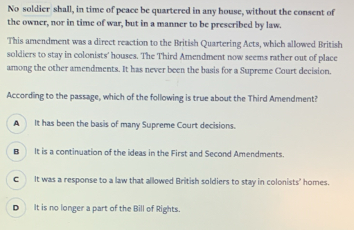 No soldier shall, in time of peace be quartered in any house, without the consent of
the owner, nor in time of war, but in a manner to be prescribed by law.
This amendment was a direct reaction to the British Quartering Acts, which allowed British
soldiers to stay in colonists’ houses. The Third Amendment now seems rather out of place
among the other amendments. It has never been the basis for a Supreme Court decision.
According to the passage, which of the following is true about the Third Amendment?
A It has been the basis of many Supreme Court decisions.
B It is a continuation of the ideas in the First and Second Amendments.
C It was a response to a law that allowed British soldiers to stay in colonists’ homes.
D It is no longer a part of the Bill of Rights.