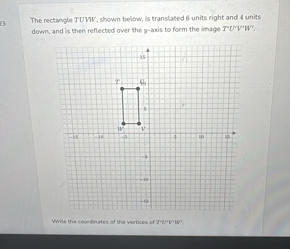 The rectangle TUVW, shown below, is translated 6 units right and 4 units
down, and is then reflected over the y-axis to form the image T'U'V'W'. 
Write the coordinates of the vertices of T'U'V'W'.