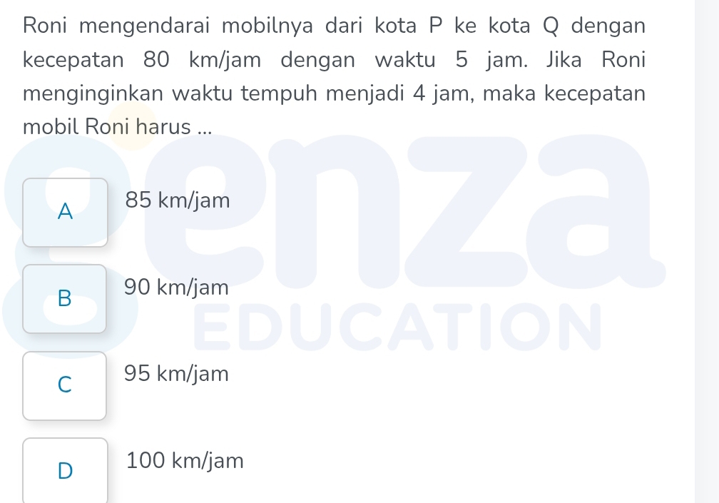 Roni mengendarai mobilnya dari kota P ke kota Q dengan
kecepatan 80 km/jam dengan waktu 5 jam. Jika Roni
menginginkan waktu tempuh menjadi 4 jam, maka kecepatan
mobil Roni harus ...
A 85 km/jam nza
B 90 km/jam
EDUCATION
C 95 km/jam
D 100 km/jam