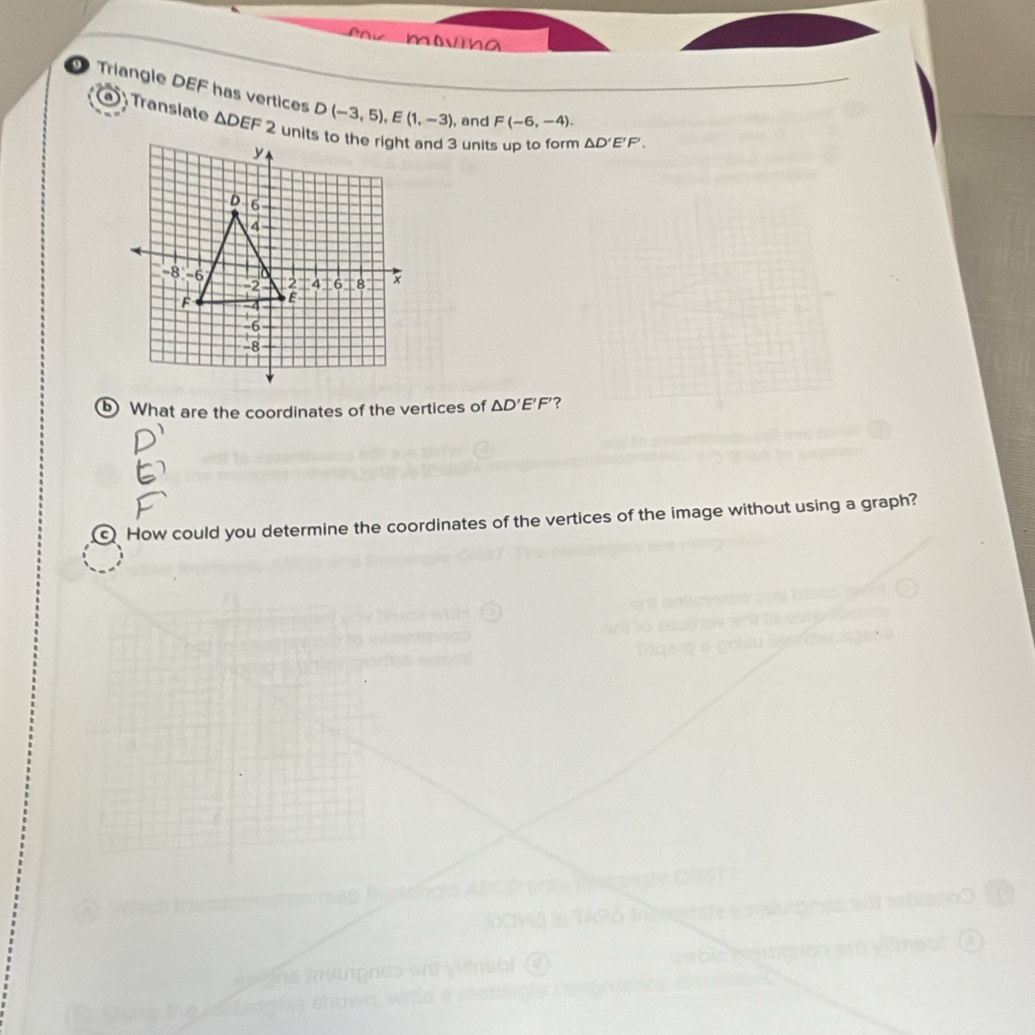 a 
Triangle DEF has vertices D(-3,5), E(1,-3) , and F(-6,-4). △ D'E'F', 
a Transiate △ DEF2 units to the right and 3 units up to form 
⑤ What are the coordinates of the vertices of △ D'E'F' ? 
How could you determine the coordinates of the vertices of the image without using a graph? 

a 
inobl esble