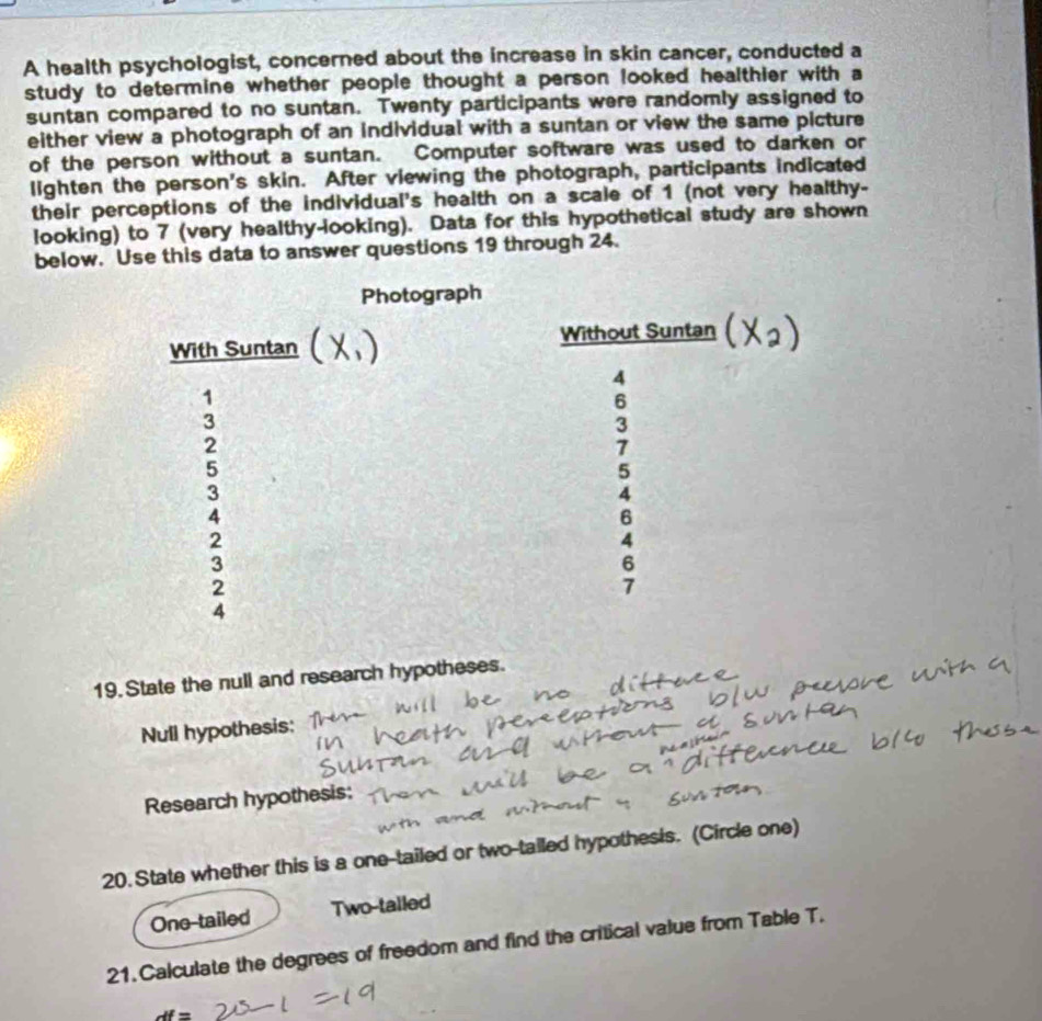 A health psychologist, concerned about the increase in skin cancer, conducted a
study to determine whether people thought a person looked healthier with a
suntan compared to no suntan. Twenty participants were randomly assigned to
either view a photograph of an individual with a suntan or view the same picture
of the person without a suntan. Computer software was used to darken or
lighten the person's skin. After viewing the photograph, participants indicated
their perceptions of the individual's health on a scale of 1 (not very healthy-
looking) to 7 (very healthy-looking). Data for this hypothetical study are shown
below. Use this data to answer questions 19 through 24.
19. State the null and research hypotheses.
Null hypothesis:
Research hypothesis:
20. State whether this is a one-tailed or two-tailed hypothesis. (Circle one)
One-tailed Two-talled
21. Calculate the degrees of freedom and find the critical value from Table T.
df=