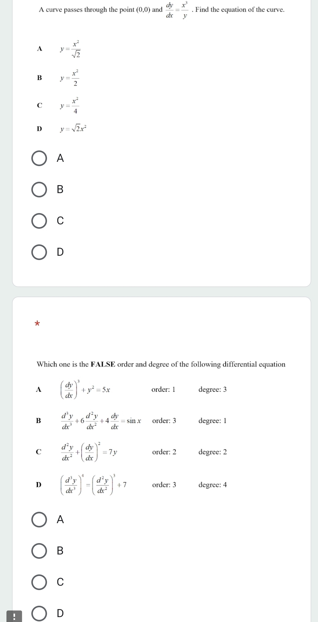 A curve passes through the point (0,0) and  dy/dx = x^3/y . Find the equation of the curve.
A y= x^2/sqrt(2) 
B y= x^2/2 
C y= x^2/4 
D y=sqrt(2)x^2
A
B
C
D
*
Which one is the FALSE order and degree of the following differential equation
A ( dy/dx )^3+y^2=5x order: 1 degree: 3
B  d^3y/dx^3 +6 d^2y/dx^2 +4 dy/dx =sin x order: 3 degree: 1
C  d^2y/dx^2 +( dy/dx )^2=7y order: 2 degree: 2
D ( d^3y/dx^3 )^4=( d^2y/dx^2 )^3+7 order: 3 degree: 4
A
B
C
D