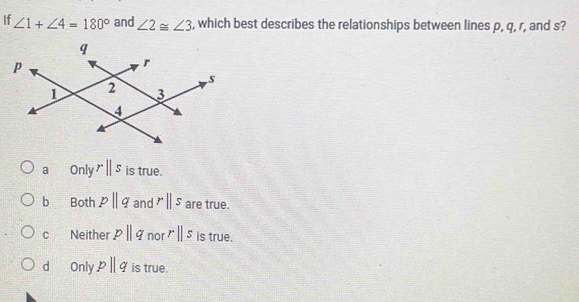 If ∠ 1+∠ 4=180° and ∠ 2≌ ∠ 3 , which best describes the relationships between lines p, q, r, and s?
a Only rparallel s is true.
b Both pparallel q and rparallel s are true.
cí£ Neither pparallel q no rparallel s is true.
d Only pparallel q is true.