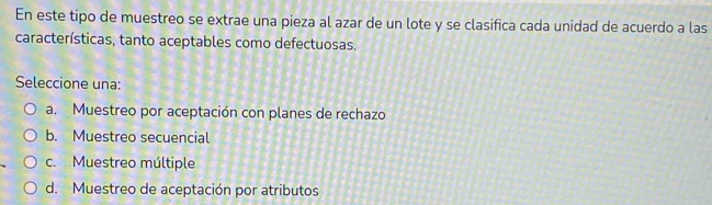 En este tipo de muestreo se extrae una pieza al azar de un lote y se clasifica cada unidad de acuerdo a las
características, tanto aceptables como defectuosas.
Seleccione una:
a. Muestreo por aceptación con planes de rechazo
b. Muestreo secuencial
c. Muestreo múltiple
d. Muestreo de aceptación por atributos