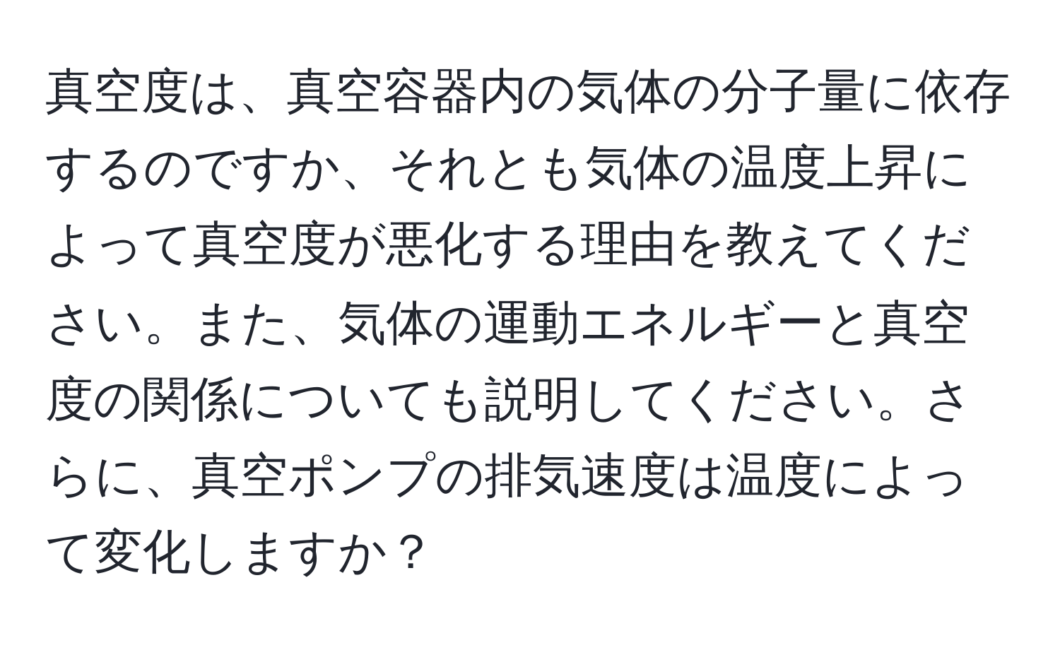 真空度は、真空容器内の気体の分子量に依存するのですか、それとも気体の温度上昇によって真空度が悪化する理由を教えてください。また、気体の運動エネルギーと真空度の関係についても説明してください。さらに、真空ポンプの排気速度は温度によって変化しますか？