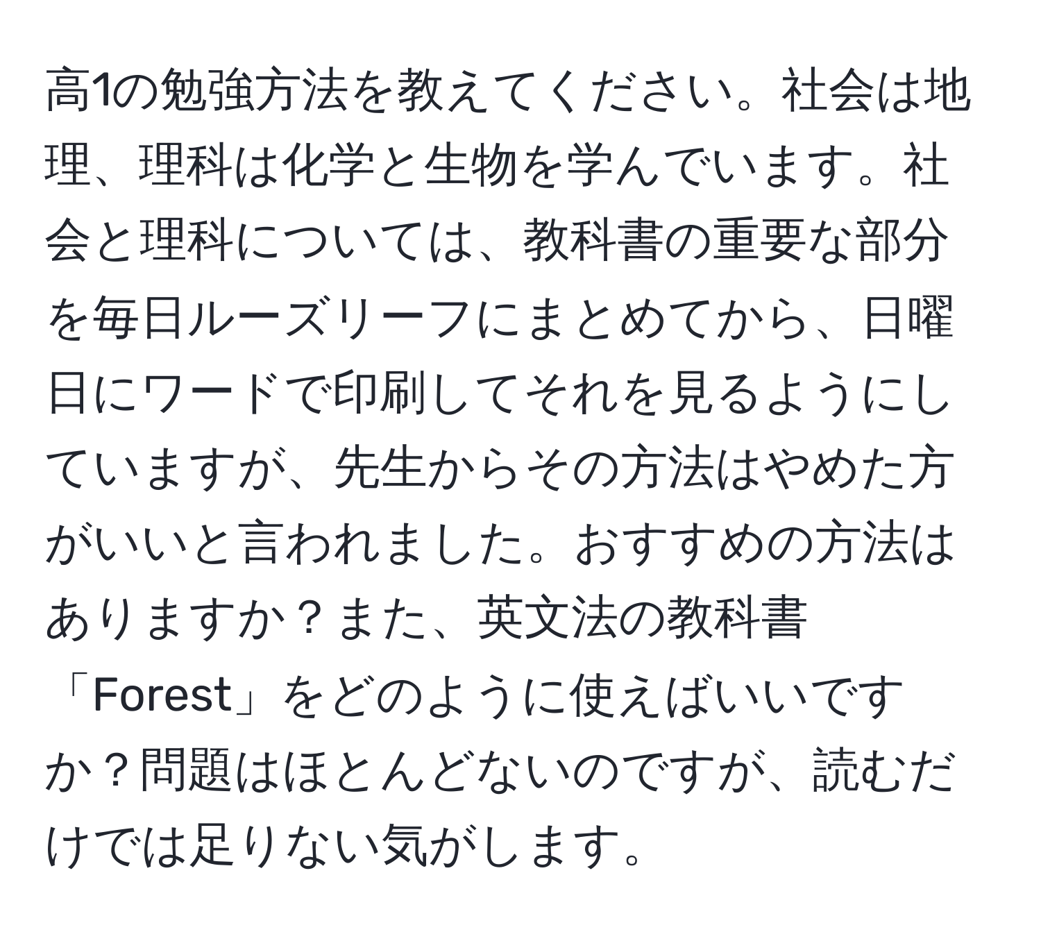 高1の勉強方法を教えてください。社会は地理、理科は化学と生物を学んでいます。社会と理科については、教科書の重要な部分を毎日ルーズリーフにまとめてから、日曜日にワードで印刷してそれを見るようにしていますが、先生からその方法はやめた方がいいと言われました。おすすめの方法はありますか？また、英文法の教科書「Forest」をどのように使えばいいですか？問題はほとんどないのですが、読むだけでは足りない気がします。