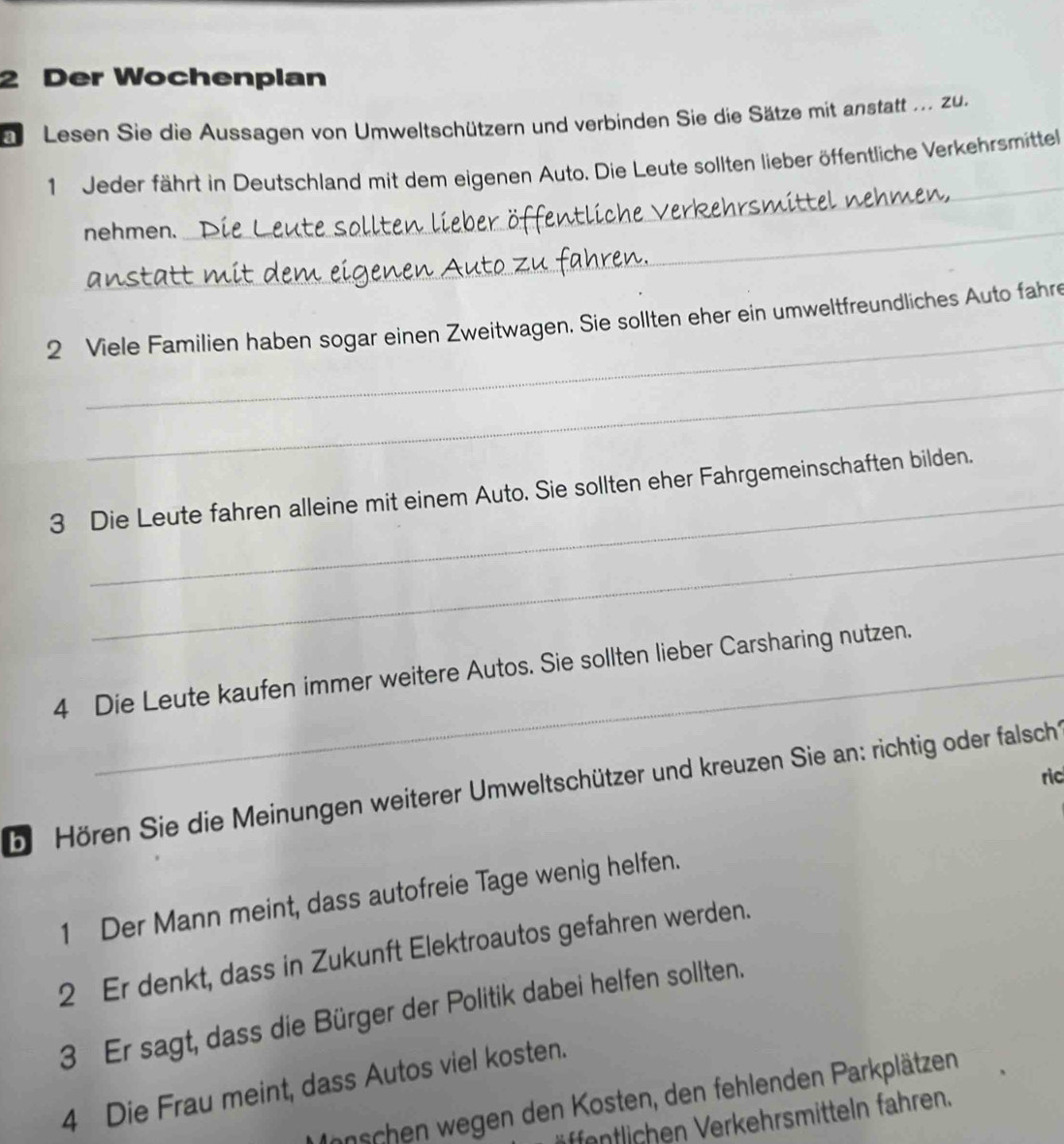 Der Wochenplan 
Ee Lesen Sie die Aussagen von Umweltschützern und verbinden Sie die Sätze mit anstatt ... zu. 
_ 
1 Jeder fährt in Deutschland mit dem eigenen Auto. Die Leute sollten lieber öffentliche Verkehrsmittel 
nehmen. 
att 
_ 
2 Viele Familien haben sogar einen Zweitwagen. Sie sollten eher ein umweltfreundliches Auto fahre 
_ 
_ 
3 Die Leute fahren alleine mit einem Auto. Sie sollten eher Fahrgemeinschaften bilden. 
_ 
4 Die Leute kaufen immer weitere Autos. Sie sollten lieber Carsharing nutzen. 
ric 
b Hören Sie die Meinungen weiterer Umweltschützer und kreuzen Sie an: richtig oder falsch 
1 Der Mann meint, dass autofreie Tage wenig helfen. 
2 Er denkt, dass in Zukunft Elektroautos gefahren werden. 
3 Er sagt, dass die Bürger der Politik dabei helfen sollten. 
4 Die Frau meint, dass Autos viel kosten. 
Innschen wegen den Kosten, den fehlenden Parkplätzen 
entlichen Verkehrsmitteln fahren.