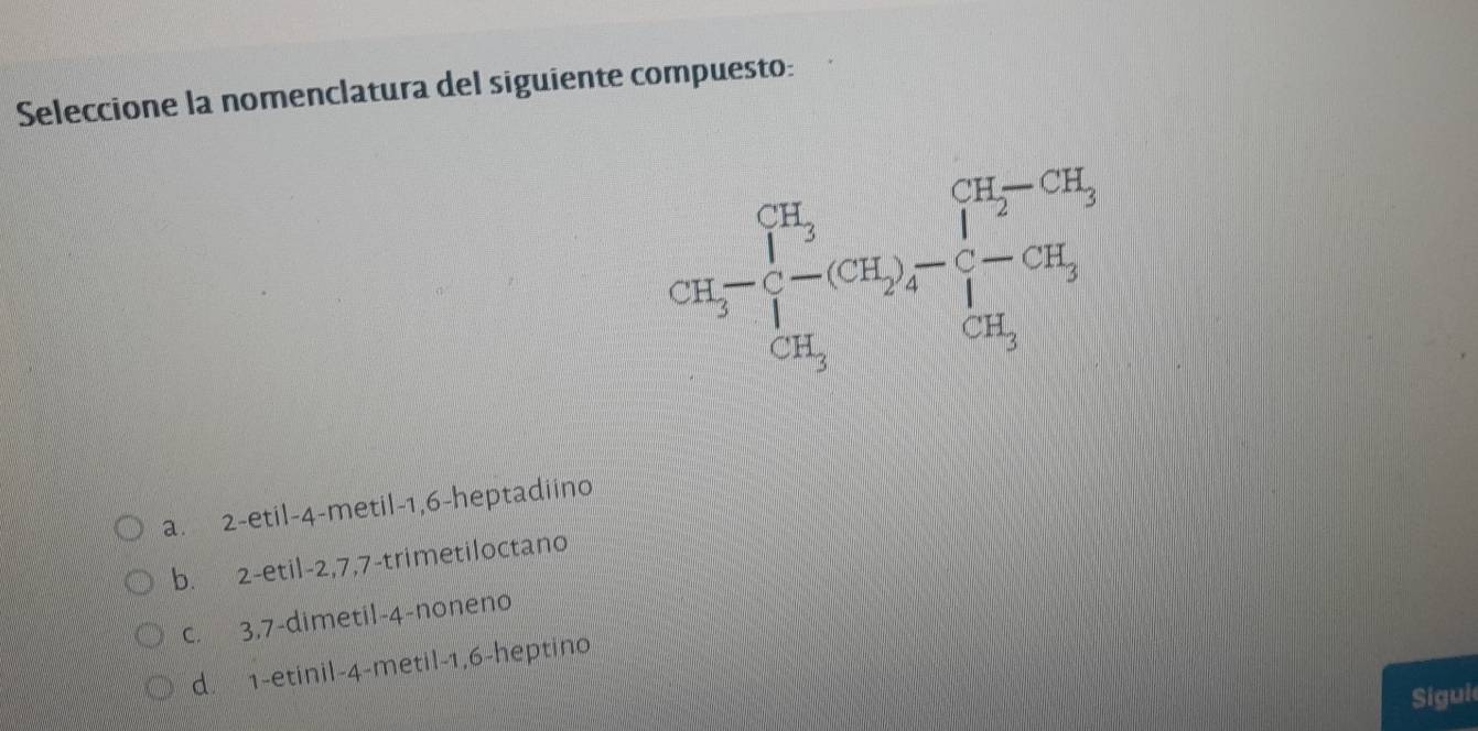 Seleccione la nomenclatura del siguiente compuesto:
cH_3-beginarrayl H_3 1-(CH_2)- 1/4 -CH^(CH_3) CH_3endarray.
a. 2 -etil -4 -metil -1, 6 -heptadiino
b. 2 -etil -2, 7, 7 -trimetiloctano
c. 3, 7 -dimetil- 4 -noneno
d. 1 -etinil -4 -metil -1, 6 -heptino
Sigui