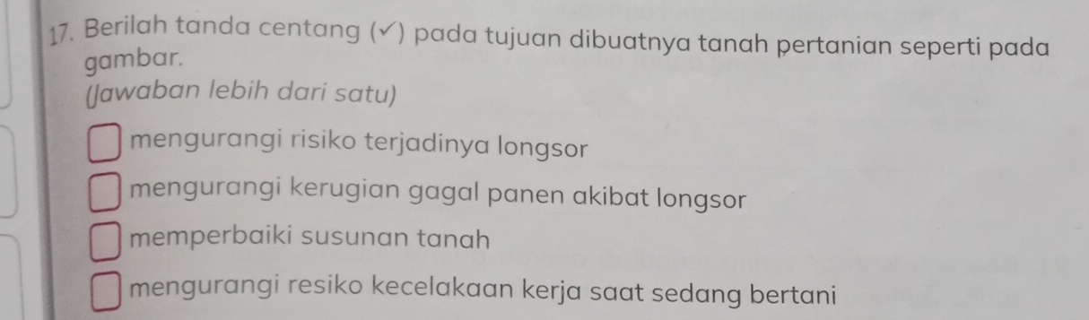 Berilah tanda centang (√) pada tujuan dibuatnya tanah pertanian seperti pada
gambar.
(Jawaban lebih dari satu)
mengurangi risiko terjadinya longsor
mengurangi kerugian gagal panen akibat longsor
memperbaiki susunan tanah
mengurangi resiko kecelakaan kerja saat sedang bertani