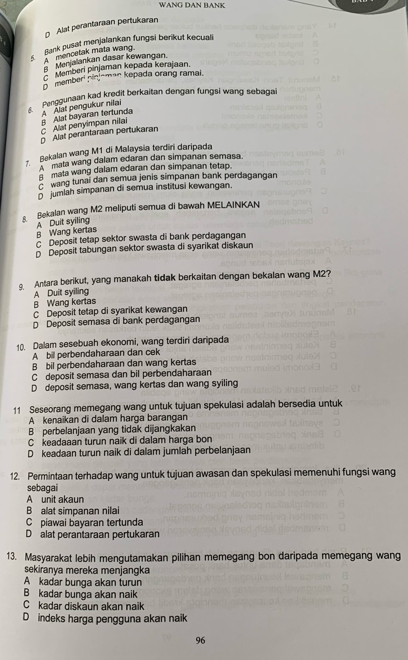 WANG DAN BANK
D Alat perantaraan pertukaran
5. Bank pusat menjalankan fungsi berikut kecuali
A  mencetak mata wang.
Menjalankan dasar kewangan.
C Memberi pinjaman kepada kerajaan.
D memberi pinjoman kepada orang ramai.
6. Penggunaan kad kredit berkaitan dengan fungsi wang sebagai
À Älat pengukur nilai
B Alat bayaran tertunda
C Alat penyimpan nilai
D Alat perantaraan pertukaran
7. Bekalan wang M1 di Malaysia terdiri daripada
'' mata wang dalam edaran dan simpanan semasa.
β mata wang dalam edaran dan simpanan tetap.
wang tunai dan semua jenis simpanan bank perdagangan
D jumlah simpanan di semua institusi kewangan.
8. Bekalan wang M2 meliputi semua di bawah MELAINKAN
A Duit syiling
B Wang kertas
c Deposit tetap sektor swasta di bank perdagangan
D Deposit tabungan sektor swasta di syarikat diskaun
g. Antara berikut, yang manakah tidak berkaitan dengan bekalan wang M2?
A Duit syiling
B Wang kertas
C Deposit tetap di syarikat kewangan
D Deposit semasa di bank perdagangan
10. Dalam sesebuah ekonomi, wang terdiri daripada
A bil perbendaharaan dan cek
B bil perbendaharaan dan wang kertas
C deposit semasa dan bil perbendaharaan
D deposit semasa, wang kertas dan wang syiling
11 Seseorang memegang wang untuk tujuan spekulasi adalah bersedia untuk
A kenaikan di dalam harga barangan
B perbelanjaan yang tidak dijangkakan
C keadaaan turun naik di dalam harga bon
D keadaan turun naik di dalam jumlah perbelanjaan
12. Permintaan terhadap wang untuk tujuan awasan dan spekulasi memenuhi fungsi wang
sebagai
A unit akaun
B alat simpanan nilai
C piawai bayaran tertunda
D alat perantaraan pertukaran
13. Masyarakat lebih mengutamakan pilihan memegang bon daripada memegang wang
sekiranya mereka menjangka
A kadar bunga akan turun
B kadar bunga akan naik
Ckadar diskaun akan naik
D indeks harga pengguna akan naik
96