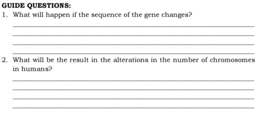 GUIDE QUESTIONS: 
1. What will happen if the sequence of the gene changes? 
_ 
_ 
_ 
_ 
2. What will be the result in the alterations in the number of chromosomes 
in humans? 
_ 
_ 
_ 
_