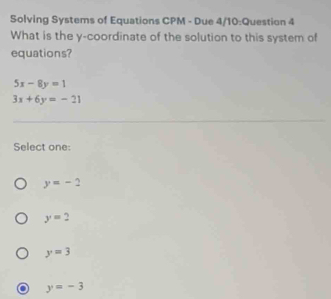 Solving Systems of Equations CPM - Due 4/10:Question 4
What is the y-coordinate of the solution to this system of
equations?
5x-8y=1
3x+6y=-21
Select one:
y=-2
y=2
y=3
y=-3