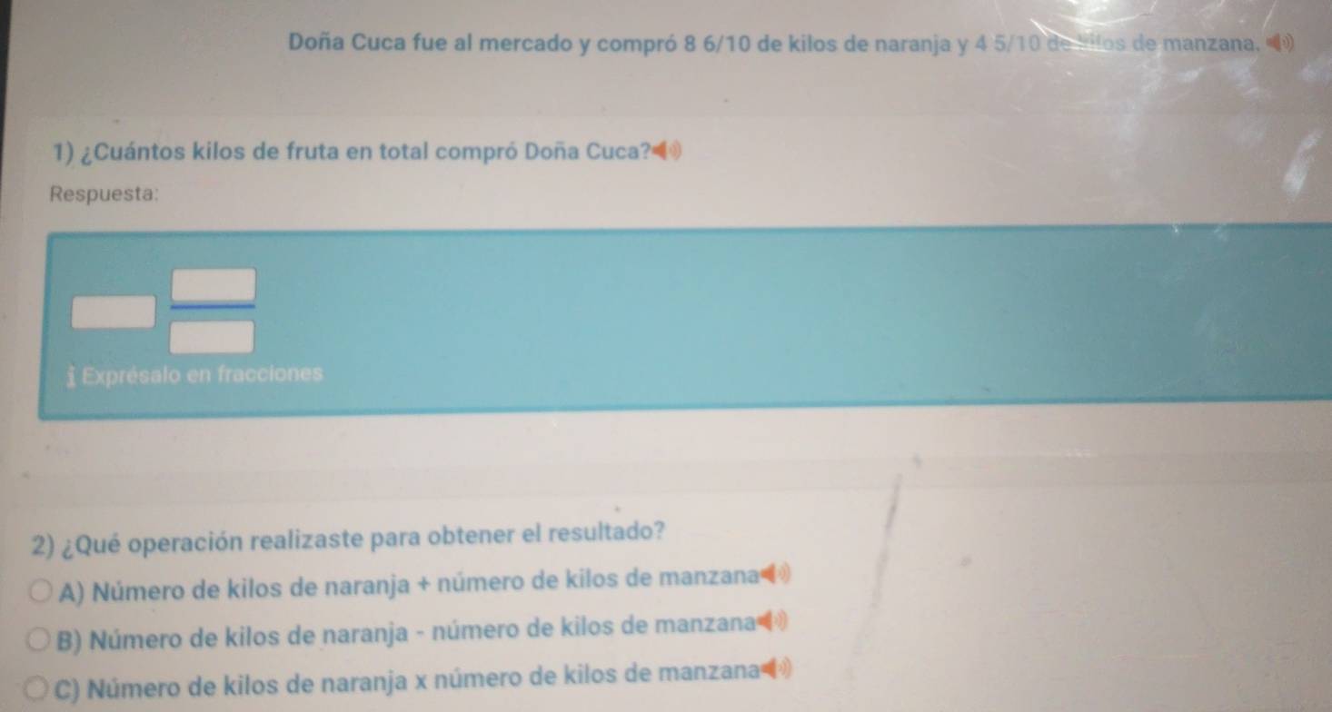 Doña Cuca fue al mercado y compró 8 6/10 de kilos de naranja y 4 5/10 de bllos de manzana. 
1) ¿Cuántos kilos de fruta en total compró Doña Cuca?◀
Respuesta:
§ Exprésalo en fracciones
2) ¿Qué operación realizaste para obtener el resultado?
A) Número de kilos de naranja + número de kilos de manzana
B) Número de kilos de naranja - número de kilos de manzana
C) Número de kilos de naranja x número de kilos de manzana