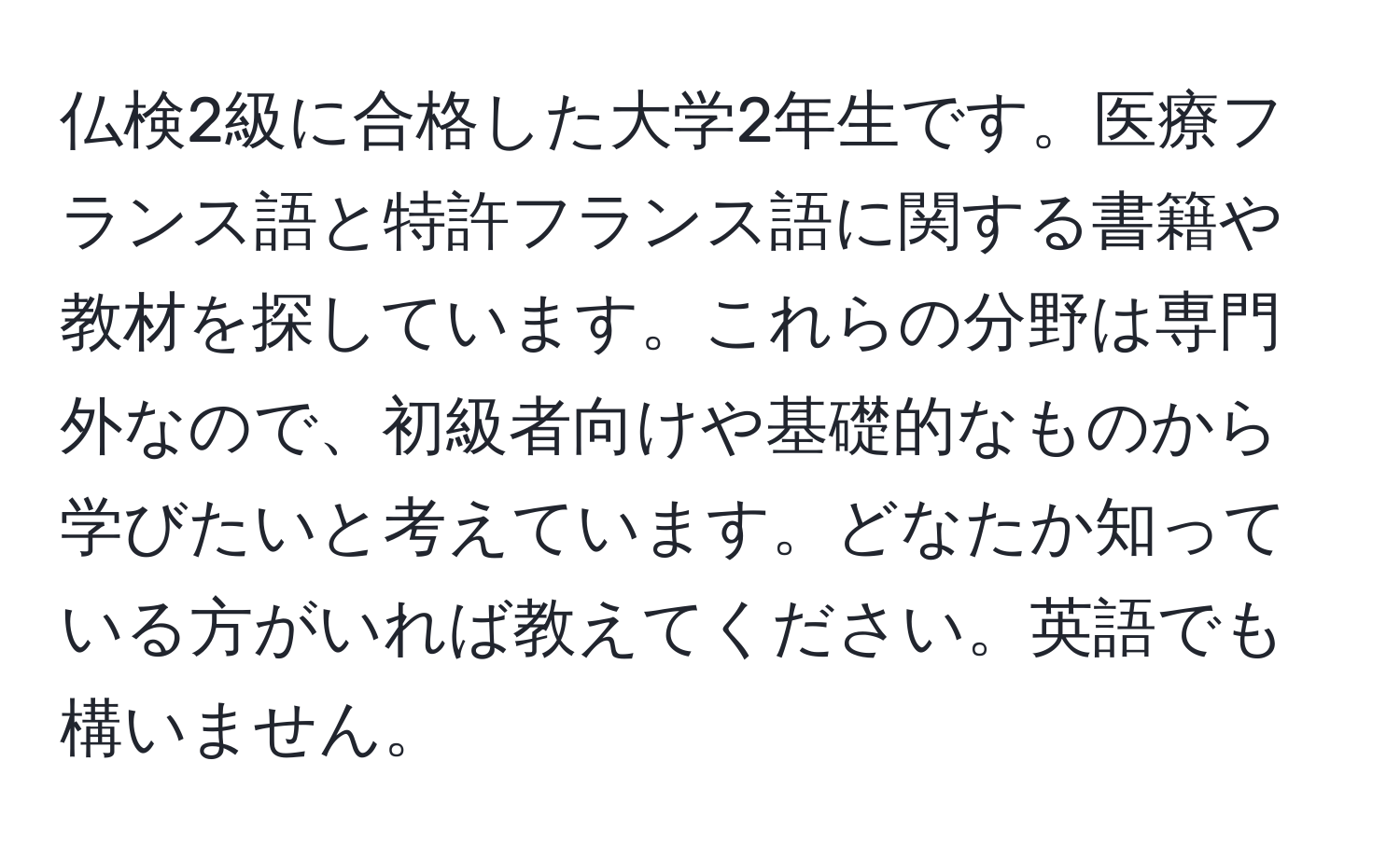 仏検2級に合格した大学2年生です。医療フランス語と特許フランス語に関する書籍や教材を探しています。これらの分野は専門外なので、初級者向けや基礎的なものから学びたいと考えています。どなたか知っている方がいれば教えてください。英語でも構いません。