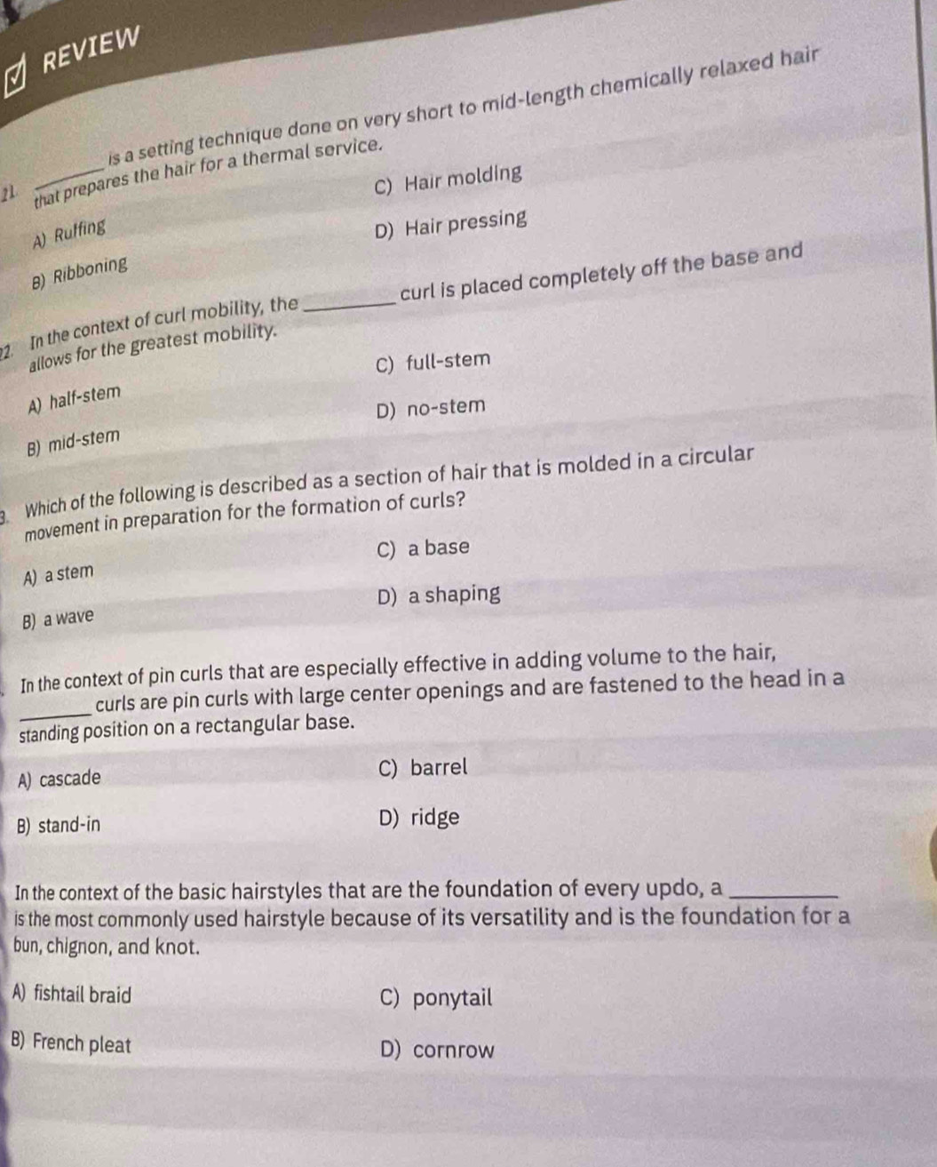 REVIEW
is a setting technique done on very short to mid-length chemically relaxed hair
21 _that prepares the hair for a thermal service.
C) Hair molding
A) Ruffing
D) Hair pressing
B) Ribboning
2. In the context of curl mobility, the _curl is placed completely off the base and
allows for the greatest mobility.
C) full-stem
A) half-stem
D) no-stem
B) mid-stem
Which of the following is described as a section of hair that is molded in a circular
movement in preparation for the formation of curls?
C) a base
A) a stem
D) a shaping
B) a wave
In the context of pin curls that are especially effective in adding volume to the hair,
_
curls are pin curls with large center openings and are fastened to the head in a
standing position on a rectangular base.
A) cascade C) barrel
B) stand-in D) ridge
In the context of the basic hairstyles that are the foundation of every updo, a_
is the most commonly used hairstyle because of its versatility and is the foundation for a
bun, chignon, and knot.
A) fishtail braid C) ponytail
B) French pleat D) cornrow