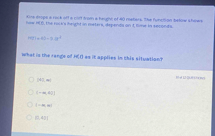 Kira drops a rock off a cliff from a height of 40 meters. The function below shows
how H(t) , the rock's height in meters, depends on t, time in seconds.
H(t)=40-9.8t^2
What is the range of H(t) as it applies in this situation?
[40,∈fty )
10 of 12 QUESTIONS
(-∈fty ,40]
(-∈fty ,∈fty )
[0,40]