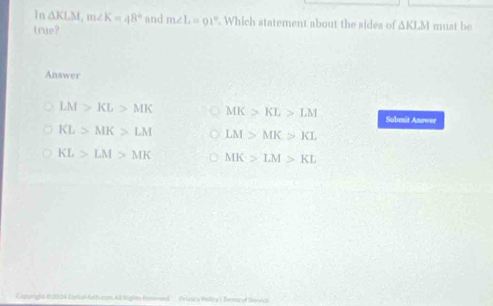 In △ KLM, m∠ K=48° and m∠ L=91° Which statement about the sides of △ KLM must be
true?
Answer
LM>KL>MK MK>KL>LM Submit Answer
KL>MK>LM LM>MK>KL
KL>LM>MK MK>LM>KL
Capyright 00B Eipital4ath com All lights fmersed Erivary Pollcy ) Eome of Savica