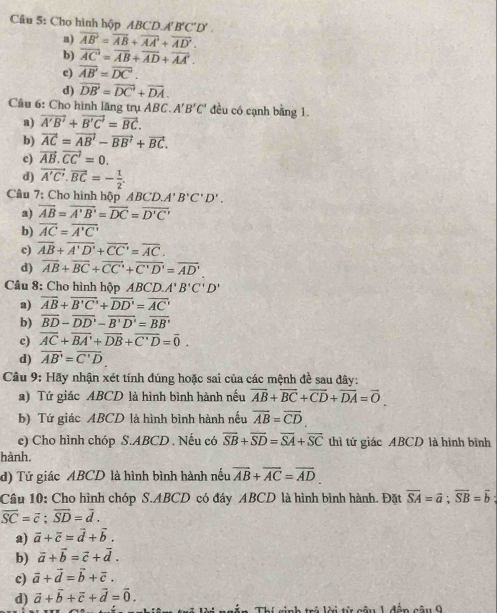 Cầu 5: Cho hình hộp ABCD. A'B'C'D'.
a) overline AB'=overline AB+overline AA'+overline AD'.
b) vector AC'=vector AB+vector AD+vector AA'.
c) overline AB'=overline DC'.
d) overline DB'=overline DC'+overline DA.
Cầu 6: Cho hình lăng trụ ABC. A'B'C' đều có cạnh bằng 1.
a) vector A'B'+vector B'C'=vector BC.
b) vector AC=vector AB'-vector BB'+vector BC.
c) vector AB.vector CC'=0.
d) vector A'C'.vector BC=- 1/2 .
Câu 7: Cho hình hộp A BCD.A'B'C'D'.
a) overline AB=overline A'B'=overline DC=overline D'C'
b) overline AC=overline A'C'
c) overline AB+overline A'D'+overline CC'=overline AC.
d) overline AB+overline BC+overline CC'+overline C'D'=overline AD'
Câu 8: Cho hình hộp ABCD.A'B'C'D'
a) overline AB+overline B'C'+overline DD'=overline AC'
b) overline BD-overline DD'-overline B'D'=overline BB'
c) overline AC+overline BA'+overline DB+overline C'D=overline 0.
d) overline AB'=overline C'D
Câu 9: Hãy nhận xét tính đúng hoặc sai của các mệnh đề sau đây:
a) Tứ giác ABCD là hình bình hành nếu overline AB+overline BC+overline CD+overline DA=overline 0
b) Tứ giác ABCD là hình bình hành nếu overline AB=overline CD
c) Cho hình chóp S.ABCD . Nếu có overline SB+overline SD=overline SA+overline SC thì tứ giác ABCD là hình bình
hành.
d) Tứ giác ABCD là hình bình hành nếu vector AB+vector AC=vector AD
Câu 10: Cho hình chóp S.ABCD có đáy ABCD là hình bình hành. Đặt overline SA=vector a;vector SB=vector b
overline SC=vector c;overline SD=overline d.
a) vector a+vector c=vector d+vector b.
b) vector a+vector b=vector c+vector d.
c) vector a+vector d=vector b+vector c.
d) vector a+vector b+vector c+vector d=vector 0.
dân