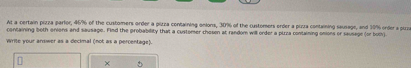 At a certain pizza parlor, 46% of the customers order a pizza containing onions, 30% of the customers order a pizza containing sausage, and 10% order a pizza 
containing both onions and sausage. Find the probability that a customer chosen at random will order a pizza containing onions or sausage (or both). 
Write your answer as a decimal (not as a percentage). 
×