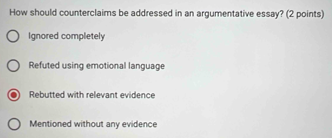 How should counterclaims be addressed in an argumentative essay? (2 points)
Ignored completely
Refuted using emotional language
Rebutted with relevant evidence
Mentioned without any evidence