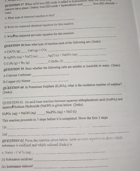 When solid iron (III) oxide is added to hydrochlore aeld, le 
reaction takes place: (3mks): Iron (III) oxide + hydrochloric acid _Iron (III) chloride + 
water 
_ 
A.What type of chemical reaction is this? 
_ 
B Write the balanced chemical equation for this reaction. 
_ 
C.Write the balanced net ionic equation for this reaction: 
QUESTION 58.State what type of reaction each of the following are: (3mks)
CaCO_3( a _ CaO(g)+CO_2
_ 
B. AgNO_3(aq)+NaCl(aq) _ AgCl(s)+NaNO_3(aq) _ 
C. C_2H_4(g)+Br_2 (g) _ C_2H_4Br_2 (1) 
_ 
QUESTION 59. State whether the following salts are soluble or insoluble in water. (2mks) 
A.Calcium Carbonate_ 
B.Copper (11) Nitrate_ 
QüESTION 60. In Potassium Sulphate (K_2SO_4) what is the oxidation number of sulphur? 
_ 
(2mks) 
QUESTION 61. An acid-base reaction between aqueous orthophoshoric acid (H_3PO_4) and 
aqueous Sodium Hydroxide (NaOH) is given below. (2mks)
H_3PO_4(aq)+NaOH (aq) _ Na_3PO_4(aq)+H_2O(l)
This reaction proceeds in 3 steps before it is completed. Show the first 2 steps 
1 St 
_ 
2nd_ 
_ 
QUESTION 62. From the reaction given below, write an ionic equation to show which 
substance is oxidized and which reduced (6mks) is 
a. Na(s) + CaCl₂ (aq)
_ 
(i) Substance oxidized_ 
(ⅱ)'Substance reduced_