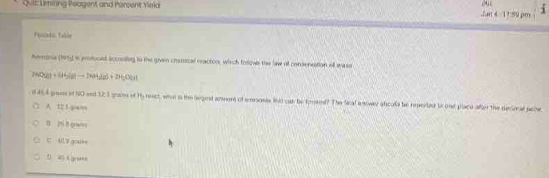 Quiz Uimling Peagent and Percent Yeld
Jun 4 - 11:59 pm
Posodi Tile
Amona (hety as pmdoced accomlng to the given chanical eeaction, which Iorows the law of conservation of mase
2HO(atinH_2(a)=2NH_3(a)+2H_2O(g)
d 454 gress af NO ent 123 grams of 15 react, wen is the lngest amment of emonia that can be forend? The fical e nowar sfoal be reperled to ond place after the decoral poine
A 12 1 giam
B. 2i it gres
c M9 gras
b ah A gras