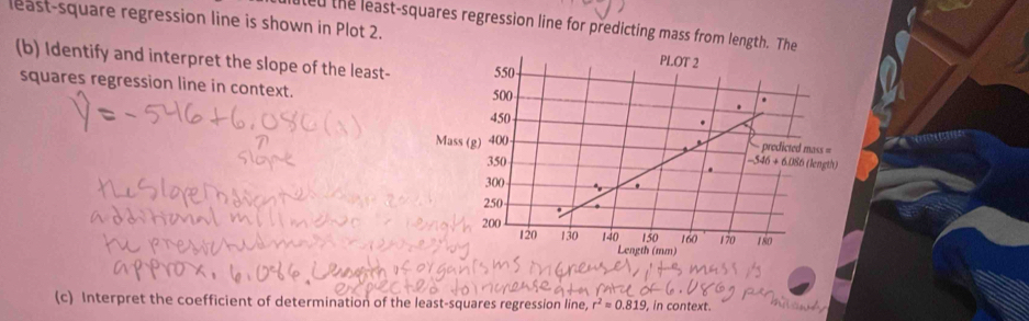 least-square regression line is shown in Plot 2.
led the least-squares regression line for predicting mass from length. The
(b) Identify and interpret the slope of the least- 
squares regression line in context. 
(c) Interpret the coefficient of determination of the least-squares regression line, r² ≈ 0.819 , in context.