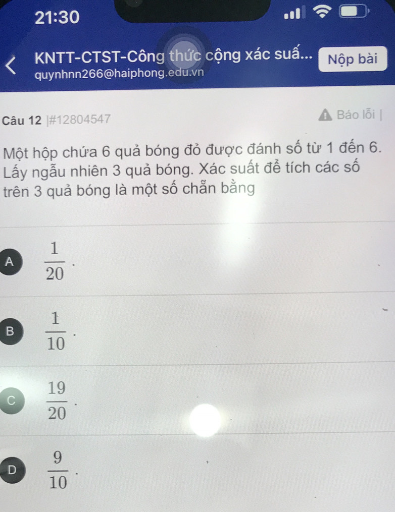 21:30 
KNTT-CTST-Công thức cộng xác suấ... Nộp bài
quynhnn266@haiphong.edu.vn
Câu 12 |#12804547
Báo lỗi
Một hộp chứa 6 quả bóng đỏ được đánh số từ 1 đến 6.
Lấy ngẫu nhiên 3 quả bóng. Xác suất để tích các số
trên 3 quả bóng là một số chẵn bằng
A  1/20 .
B  1/10 .
C  19/20 .
D  9/10 .