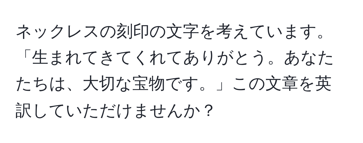 ネックレスの刻印の文字を考えています。「生まれてきてくれてありがとう。あなたたちは、大切な宝物です。」この文章を英訳していただけませんか？