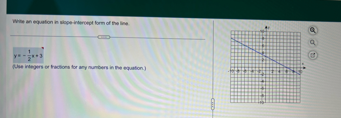 Write an equation in slope-intercept form of the line.
y=- 1/2 x+3
(Use integers or fractions for any numbers in the equation.)