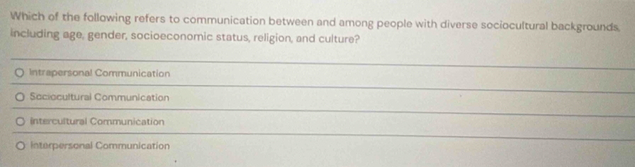 Which of the following refers to communication between and among people with diverse sociocultural backgrounds
including age, gender, socioeconomic status, religion, and culture?
Intrapersonal Communication
Sociocultural Communication
Intercultural Communication
Interpersonal Communication