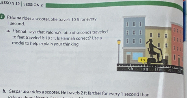 Lesson 12 | session 2 
3 Paloma rides a scooter. She travels 10 ft for every
1 second. 
a. Hannah says that Paloma's ratio of seconds traveled 
to feet traveled is 10:1. Is Hannah correct? Use a 
model to help explain your thinking. 
b. Gaspar also rides a scooter. He travels 2 ft farther for every 1 second than 
Daloma