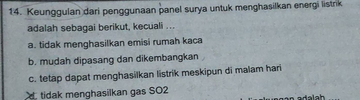 Keunggulan dari penggunaan panel surya untuk menghasilkan energi listrik
adalah sebagai berikut, kecuali ...
a. tidak menghasilkan emisi rumah kaca
b. mudah dipasang dan dikembangkan
c. tetap dapat menghasilkan listrik meskipun di malam hari
d. tidak menghasilkan gas SO2