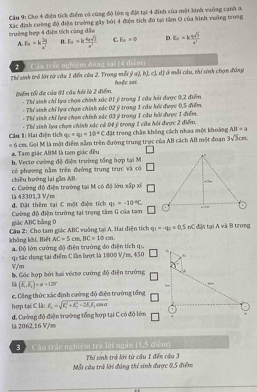 Cho 4 điện tích điểm có cùng độ lớn q đặt tại 4 đỉnh của một hình vuông cạnh a.
Xác định cường độ điện trường gây bởi 4 điện tích đó tại tâm O của hình vuông trong
trường hợp 4 điện tích cùng dấu
A. E_o=k 2q/a^2  B. E_o=k 4qsqrt(2)/a^2  C. E_0=0 D. E_o=k qsqrt(3)/a^2 
2  Câu trắc nghiệm đúng sai (4 điểm)
Thí sinh trả lời từ câu 1 đến câu 2. Trong mỗi ý a), b), c), d) ở mỗi câu, thí sinh chọn đúng
hoặc sai.
Điểm tối đa của 01 câu hỏi là 2 điểm.
- Thí sinh chỉ lựa chọn chính xác 01 ý trong 1 câu hỏi được 0,2 điểm.
- Thí sinh chỉ lựa chọn chính xác 02 ý trong 1 câu hỏi được 0,5 điểm.
- Thí sinh chỉ lựa chọn chính xác 03 ý trong 1 câu hỏi được 1 điểm.
- Thí sinh lựa chọn chính xác cả 04 ý trong 1 câu hỏi được 2 điểm.
Câu 1: Hai điện tích q_1=q_2=10^(-8)C đặt trong chân không cách nhau một khoảng AB=a
=6cm l. Gọi M là một điểm nằm trên đường trung trực của AB cách AB một đoạn 3sqrt(3)cm.
a. Tam giác ABM là tam giác đều
b. Vectơ cường độ điện trường tổng hợp tại M
có phương nằm trên đường trung trực và có
chiều hướng lại gần AB.
c. Cường độ điện trường tại M có độ lớn xấp xỉ
là 43301,3 V/m
d. Đặt thêm tại C một điện tích q_3=-10^(-8)C.
Cường độ điện trường tại trọng tâm G của tam
giác ABC bằng 0
Câu 2: Cho tam giác ABC vuông tại A. Hai điện tích q_1=-q_2=0,5nC đặt tại A và B trong
không khí. Biết AC=5cm,BC=10cm.
a. Độ lớn cường độ điện trường do điện tích qi,
q2 tác dụng tại điểm C lần lượt là 1800 V/m, 450 
V/m
b. Góc hợp bởi hai véctơ cường độ điện trường
là (overline E_1,overline E_2)=alpha =120°
c. Công thức xác định cường độ điện trường tổng
hợp tại C là: E_c=sqrt (E_1)^2+E_2^(2-2E_1)E_2cos alpha 
d. Cường độ điện trường tổng hợp tại C có độ lớn □
là 2062,16 V/m
3 % Cầu trắc nghiệm trả lời ngắn (1,5 điểm)
Thí sinh trả lời từ câu 1 đến câu 3
Mỗi câu trả lời đúng thí sinh được 0,5 điểm