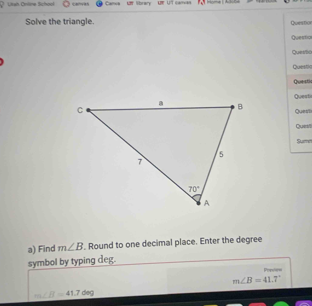 a Utah Online School canvas Canva LT library UT UT canvas Hame | Adobe Yearbods
Solve the triangle. Question
Question
Questio
Questia
Questi
Questi
Questi
Quest
Summ
a) Find m∠ B. Round to one decimal place. Enter the degree
symbol by typing deg.
Preview
m∠ B=41.7°
m∠ B=41.7deg