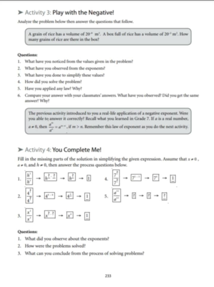 Activity 3: Play with the Negative!
Analyze the problem below then answer the questions that follow.
A grain of rice has a volume of 20°m^(,len^3). A box full of rice has a volume of 20^(-2)m^3. How
many grains of rice are there in the box?
Questions:
1. What have you noticed from the values given in the problem?
2. What have you observed from the exponents?
3. What have you done to simplify these values?
4. How did you solve the problem?
5. Have you applied any law? Why?
6. Compare your answer with your classmates' answers. What have you observed? Did you get the same
answer? Why?
The previous activity introduced to you a real-life application of a negative exponent. Were
you able to answer it correctly? Recall what you learned in Grade 7. If a is a real number,
a!= 0 , then  d^n/d^n =a^(n-s),ifm>n. Remember this law of exponent as you do the next activity.
Activity 4: You Complete Me!
Fill in the missing parts of the solution in simplifying the given expression. Assume that x!= 0,
a!= 0 , and h!= 0 , then answer the process questions below.
1.  h^2/h^2  h^(_ ?)-_ ? h^(_ ?) boxed 1 4.  7^?/7^?  7^(x-1)to 7^xto 1
2 frac 4^?4^? 4^(a^-1) 4^(_ circ) to 1 5.  a^(10)/a^(10)  ?to ?
3.  x^3/x^3  x^(?-?) x^+to 1
Questions:
1. What did you observe about the exponents?
2. How were the problems solved?
3. What can you conclude from the process of solving problems?
233