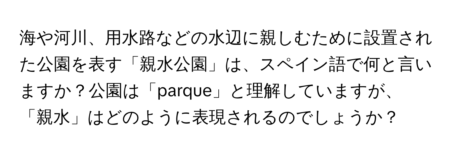 海や河川、用水路などの水辺に親しむために設置された公園を表す「親水公園」は、スペイン語で何と言いますか？公園は「parque」と理解していますが、「親水」はどのように表現されるのでしょうか？